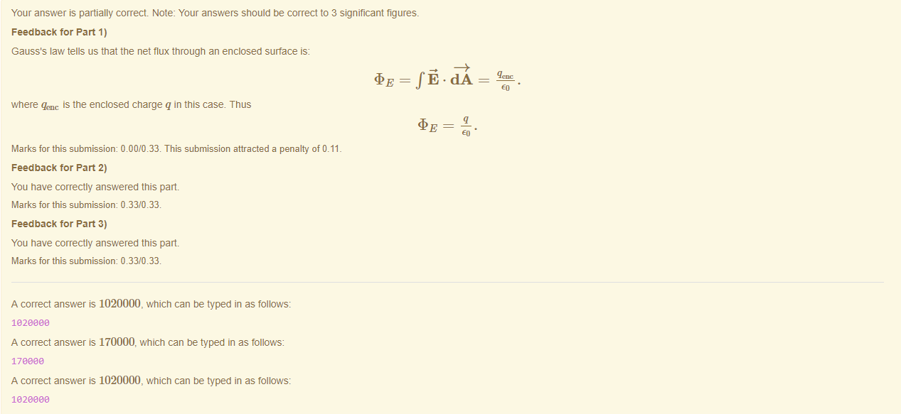 Machine generated alternative text:
Your answer is partially correct Note: Your answers should be correct to 3 significant figures. 
Feedback tor Part 1) 
Gauss's law tells us that the net flux through an enclosed surface is: 
where qenc is the enclosed charge q in this case. Thus 
Marks for this submissiom 0.00/0.33. This submission attracted a penalty of 0.11 
Feedback tor Part 2) 
You have correctly answered this part 
Marks for this submissiom 0.33/0.33. 
Feedback tor Part 3) 
You have correctly answered this part 
Marks for this submissiom 0.33/0.33. 
A correct answer is 1020000, which can be typed in as follows: 
182eaae 
A correct answer is 170000, which can be typed in as follows: 
170eaa 
A correct answer is 1020000, which can be typed in as follows: 
182eaae 
=fÖ.dA 
